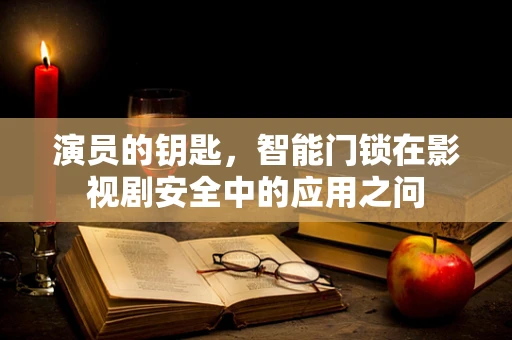 演员的钥匙，智能门锁在影视剧安全中的应用之问