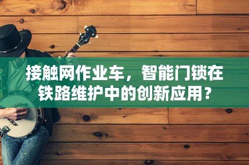 接触网作业车，智能门锁在铁路维护中的创新应用？