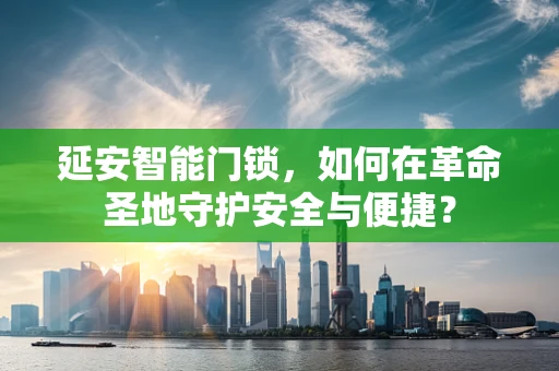 延安智能门锁，如何在革命圣地守护安全与便捷？
