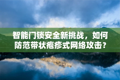 智能门锁安全新挑战，如何防范带状疱疹式网络攻击？