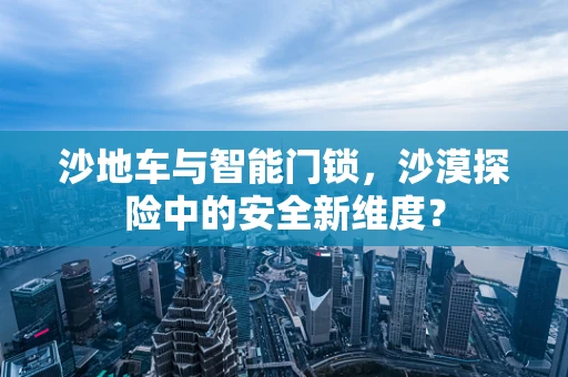 沙地车与智能门锁，沙漠探险中的安全新维度？