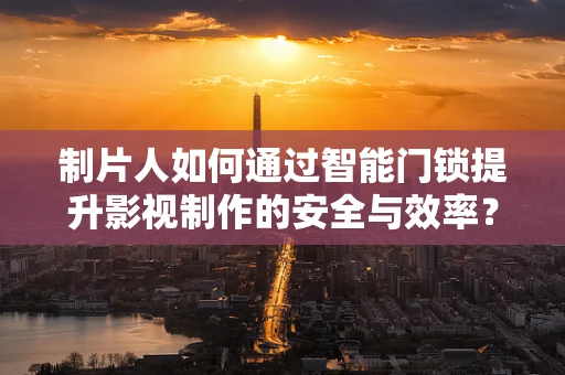 制片人如何通过智能门锁提升影视制作的安全与效率？