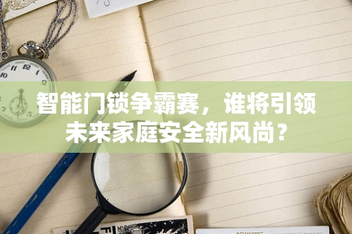 智能门锁争霸赛，谁将引领未来家庭安全新风尚？