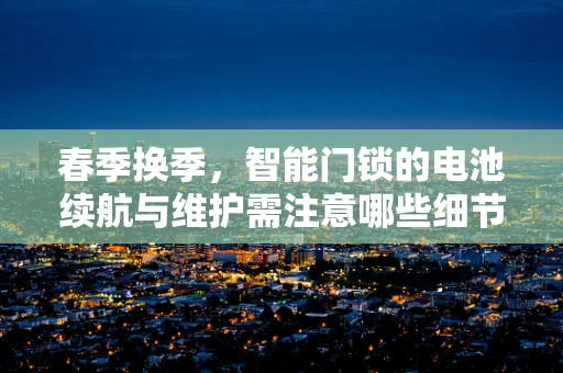 春季换季，智能门锁的电池续航与维护需注意哪些细节？