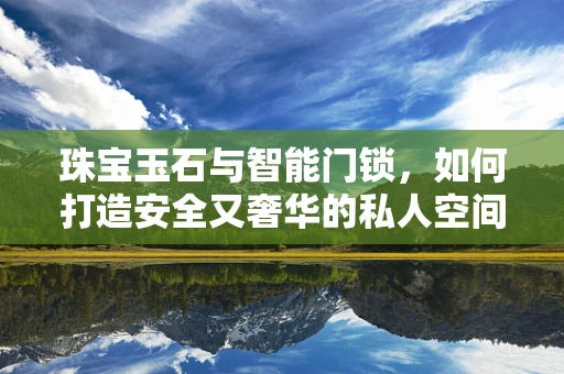 珠宝玉石与智能门锁，如何打造安全又奢华的私人空间？