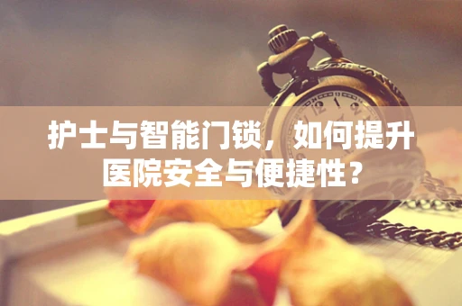 护士与智能门锁，如何提升医院安全与便捷性？