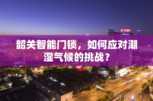 韶关智能门锁，如何应对潮湿气候的挑战？