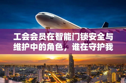 工会会员在智能门锁安全与维护中的角色，谁在守护我们的数字安全？