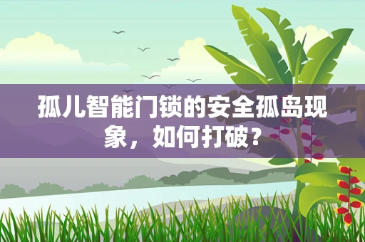 孤儿智能门锁的安全孤岛现象，如何打破？