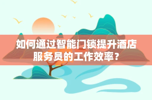 如何通过智能门锁提升酒店服务员的工作效率？
