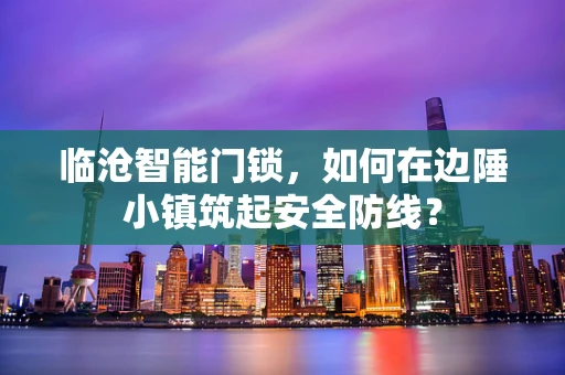 临沧智能门锁，如何在边陲小镇筑起安全防线？