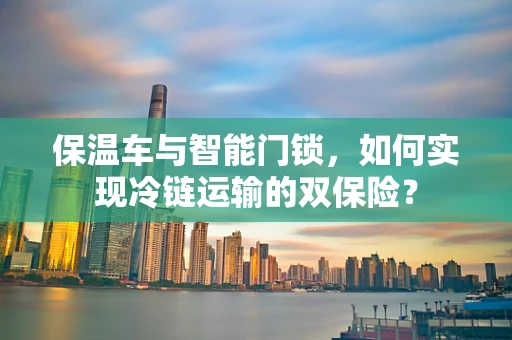 保温车与智能门锁，如何实现冷链运输的双保险？