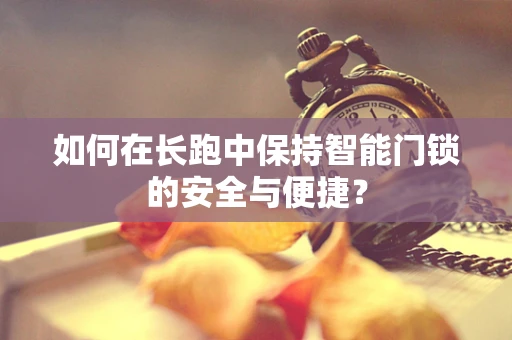 如何在长跑中保持智能门锁的安全与便捷？