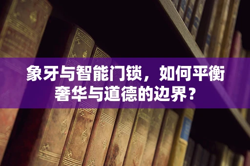 象牙与智能门锁，如何平衡奢华与道德的边界？