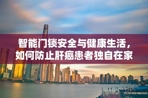 智能门锁安全与健康生活，如何防止肝癌患者独自在家时的风险？
