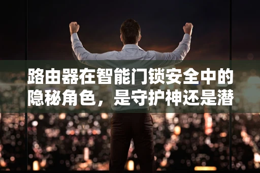 路由器在智能门锁安全中的隐秘角色，是守护神还是潜在威胁？