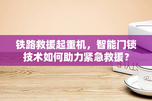 铁路救援起重机，智能门锁技术如何助力紧急救援？