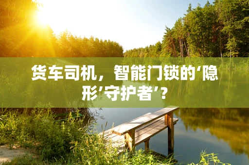 货车司机，智能门锁的‘隐形’守护者’？