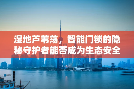 湿地芦苇荡，智能门锁的隐秘守护者能否成为生态安全的新防线？