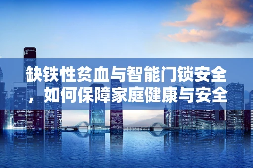 缺铁性贫血与智能门锁安全，如何保障家庭健康与安全的双重防线？