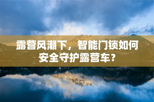 露营风潮下，智能门锁如何安全守护露营车？