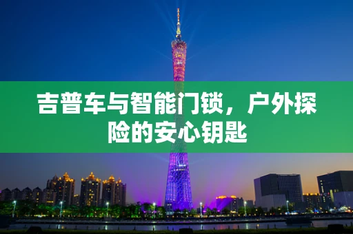 吉普车与智能门锁，户外探险的安心钥匙