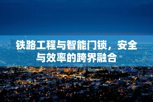 铁路工程与智能门锁，安全与效率的跨界融合