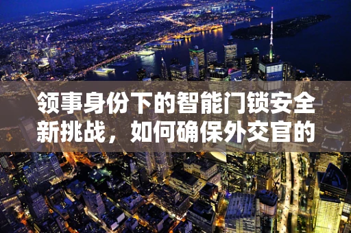 领事身份下的智能门锁安全新挑战，如何确保外交官的私密与安全？