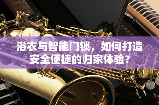 浴衣与智能门锁，如何打造安全便捷的归家体验？
